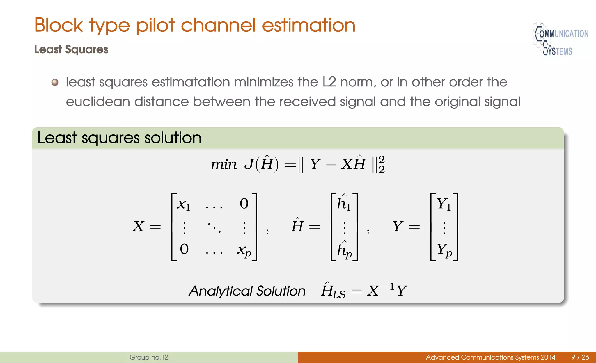 Block type pilot channel estimation
Least Squares
least squares estimatation minimizes the L2 norm, or in other order the
euclidean distance between the received signal and the original signal
Least squares solution
min J( ˆH) = Y − X ˆH 2
2
X =



x1 . . . 0
...
...
...
0 . . . xp


 , ˆH =



ˆh1
...
ˆhp


 , Y =



Y1
...
Yp



Analytical Solution ˆHLS = X−1
Y
Group no.12 Advanced Communications Systems 2014 9 / 26
 