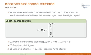 Block type pilot channel estimation
Least Squares
least squares estimatation minimizes the L2 norm, or in other order the
euclidean distance between the received signal and the original signal
Least squares solution
∴ ˆHLS =





Y1
X1
...
Yp
Xp





X: Matrix of transmitted pilots diag(X) for p = 0, . . . , lNp − 1
Y: Received pilot signals.
ˆH Estimated Channel Frequency Response (CFR) at pilots
Group no.12 Advanced Communications Systems 2014 10 / 26
 