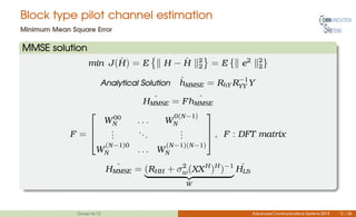 Block type pilot channel estimation
Minimum Mean Square Error
MMSE solution
min J( ˆH) = E H − ˆH 2
2 = E { e2 2
2}
Analytical Solution ˆhMMSE = RhY R−1
YY Y
ˆHMMSE = F ˆhMMSE
F =



W00
N . . . W
0(N−1)
N
...
...
...
W
(N−1)0
N . . . W
(N−1)(N−1)
N


 , F : DFT matrix
ˆHMMSE = (RHH + σ2
w(XXH
)H
)−1
W
ˆHLS
Group no.12 Advanced Communications Systems 2014 12 / 26
 