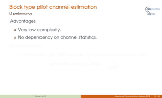 Block type pilot channel estimation
LS performance
Advantages:
Very low complexity.
No dependency on channel statistics.
Disadvantages:
Suffer from high MSE between the actual channel gain and
estimated version. MSE =
1
SNR
Group no.12 Advanced Communications Systems 2014 13 / 26
 