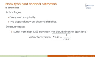 Block type pilot channel estimation
LS performance
Advantages:
Very low complexity.
No dependency on channel statistics.
Disadvantages:
Suffer from high MSE between the actual channel gain and
estimated version. MSE =
1
SNR
Group no.12 Advanced Communications Systems 2014 13 / 26
 