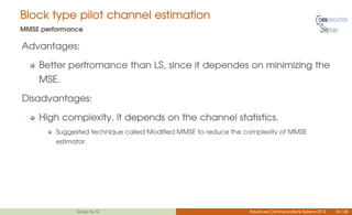 Block type pilot channel estimation
MMSE performance
Advantages:
Better perfromance than LS, since it dependes on minimizing the
MSE.
Disadvantages:
High complexity, it depends on the channel statistics.
Suggested technique called Modified MMSE to reduce the complexity of MMSE
estimator.
Group no.12 Advanced Communications Systems 2014 14 / 26
 