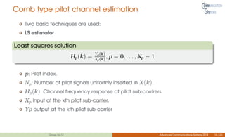 Comb type pilot channel estimation
Two basic techniques are used:
LS estimator
Least squares solution
Hp(k) = Yp(k)
Xp(k), p = 0, . . . , Np − 1
p: Pilot index.
Np: Number of pilot signals uniformly inserted in X(k).
Hp(k): Channel frequency response at pilot sub-carrirers.
Xp input at the kth pilot sub-carrier.
Yp output at the kth pilot sub-carrier
Group no.12 Advanced Communications Systems 2014 16 / 26
 