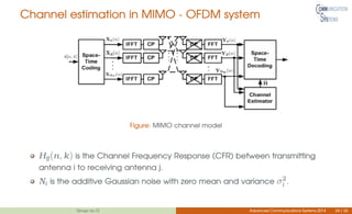 Channel estimation in MIMO - OFDM system
Figure: MIMO channel model
Hĳ(n, k) is the Channel Frequency Response (CFR) between transmitting
antenna i to receiving antenna j.
Ni is the additive Gaussian noise with zero mean and variance σ2
i .
Group no.12 Advanced Communications Systems 2014 24 / 26
 
