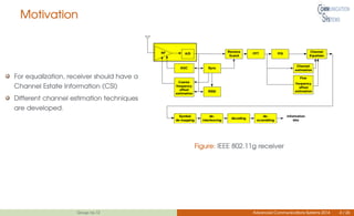 Motivation
For equalization, receiver should have a
Channel Estate Information (CSI)
Different channel estimation techniques
are developed.
Figure: IEEE 802.11g receiver
Group no.12 Advanced Communications Systems 2014 4 / 26
 