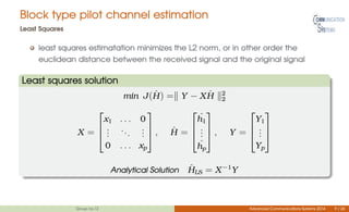 Block type pilot channel estimation
Least Squares
least squares estimatation minimizes the L2 norm, or in other order the
euclidean distance between the received signal and the original signal
Least squares solution
min J( ˆH) = Y − X ˆH 2
2
X =



x1 . . . 0
...
...
...
0 . . . xp


 , ˆH =



ˆh1
...
ˆhp


 , Y =



Y1
...
Yp



Analytical Solution ˆHLS = X−1
Y
Group no.12 Advanced Communications Systems 2014 9 / 26
 