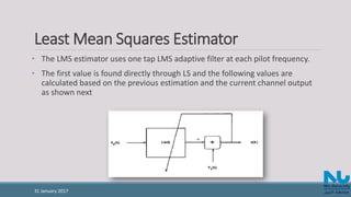 Least Mean Squares Estimator
• The LMS estimator uses one tap LMS adaptive filter at each pilot frequency.
• The first value is found directly through LS and the following values are
calculated based on the previous estimation and the current channel output
as shown next
31 January 2017
 