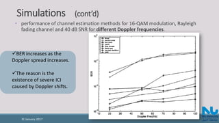 Simulations (cont’d)
• performance of channel estimation methods for 16-QAM modulation, Rayleigh
fading channel and 40 dB SNR for different Doppler frequencies.
BER increases as the
Doppler spread increases.
The reason is the
existence of severe ICI
caused by Doppler shifts.
31 January 2017
 
