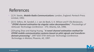 References
• [1] R. Steele, Mobile Radio Communications. London, England: Pentech Press
Limited, 1992.
• [2] O. Edfors, M. Sandell, J. J. van de Beek, S. K. Wilson and P. Ola Borjesson,
"OFDM channel estimation by singular value decomposition," Proceedings of
Vehicular Technology Conference - VTC, Atlanta, GA, 1996.
• [3]Yuping Zhao and Aiping Huang, "A novel channel estimation method for
OFDM mobile communication systems based on pilot signals and transform-
domain processing," 1997 IEEE 47th Vehicular Technology Conference.
Technology in Motion, Phoenix, AZ, 1997.
31 January 2017
 