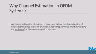 Why Channel Estimation in OFDM
Systems?
• A dynamic estimation of channel is necessary before the demodulation of
OFDM signals since the radio channel is frequency selective and time-varying
for wideband mobile communication systems.
31 January 2017
 