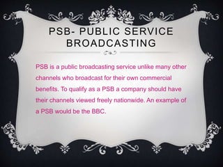 PSB- PUBLIC SERVICE 
BROADCASTING 
PSB is a public broadcasting service unlike many other 
channels who broadcast for their own commercial 
benefits. To qualify as a PSB a company should have 
their channels viewed freely nationwide. An example of 
a PSB would be the BBC. 
 