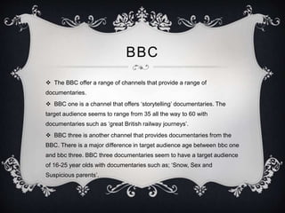 BBC 
 The BBC offer a range of channels that provide a range of 
documentaries. 
 BBC one is a channel that offers ‘storytelling’ documentaries. The 
target audience seems to range from 35 all the way to 60 with 
documentaries such as ‘great British railway journeys’. 
 BBC three is another channel that provides documentaries from the 
BBC. There is a major difference in target audience age between bbc one 
and bbc three. BBC three documentaries seem to have a target audience 
of 16-25 year olds with documentaries such as; ‘Snow, Sex and 
Suspicious parents’. 
 