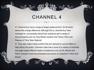 CHANNEL 4 
 Channel four have a range of target audience from 18-35 which 
seems like a large difference. Although this is, channel four have 
managed to successfully attract their audience with a range of 
documentaries such as ‘How Britain worked’ and ‘Henry VIII’s Lost 
Palaces: A Time Team Special’. 
 They also make media content that are relevant to current affairs to 
help inform the public. Channel 4 also has a more of a variety of channels 
that again target different styles of audiences such as E4, More4 and 
Film4, however most documentaries are shown on Channel 4, Film4 and 
More4 
 
