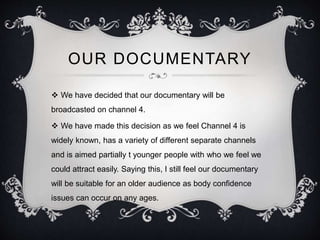 OUR DOCUMENTARY 
 We have decided that our documentary will be 
broadcasted on channel 4. 
 We have made this decision as we feel Channel 4 is 
widely known, has a variety of different separate channels 
and is aimed partially t younger people with who we feel we 
could attract easily. Saying this, I still feel our documentary 
will be suitable for an older audience as body confidence 
issues can occur on any ages. 
