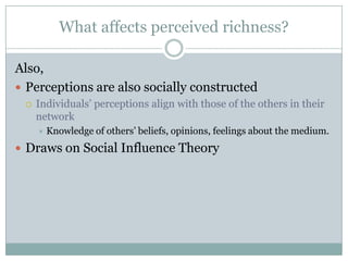 What affects perceived richness?
Also,
 Perceptions are also socially constructed


Individuals’ perceptions align with those of the others in their
network


Knowledge of others’ beliefs, opinions, feelings about the medium.

 Draws on Social Influence Theory

 