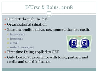 D’Urso & Rains, 2008
 Put CET through the test
 Organizational situation
 Examine traditional vs. new communication media
 face-to-face
 telephone
 e-mail
 instant-messaging
 First time IMing applied to CET
 Only looked at experience with topic, partner, and

media and social influence

 