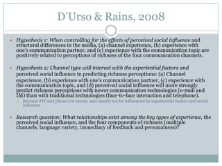 D’Urso & Rains, 2008
 Hypothesis 1: When controlling for the effects of perceived social influence and

structural differences in the media, (a) channel experience, (b) experience with
one’s communication partner, and (c) experience with the communication topic are
positively related to perceptions of richness of the four communication channels.

 Hypothesis 2: Channel type will interact with the experiential factors and

perceived social influence in predicting richness perceptions: (a) Channel
experience, (b) experience with one’s communication partner, (c) experience with
the communication topic, and (d) perceived social influence will more strongly
predict richness perceptions with newer communication technologies (e-mail and
IM) than with traditional technologies (face-to-face interaction and telephone).


Because FtF and phone are norms and should not be influenced by experiential factors and social
influence

 Research question: What relationships exist among the key types of experience, the

perceived social influence, and the four components of richness (multiple
channels, language variety, immediacy of feedback and personalness)?

 