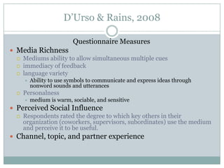 D’Urso & Rains, 2008
Questionnaire Measures
 Media Richness
 Mediums ability to allow simultaneous multiple cues
 immediacy of feedback
 language variety




Ability to use symbols to communicate and express ideas through
nonword sounds and utterances

Personalness


medium is warm, sociable, and sensitive

 Perceived Social Influence
 Respondents rated the degree to which key others in their
organization (coworkers, supervisors, subordinates) use the medium
and perceive it to be useful.
 Channel, topic, and partner experience

 