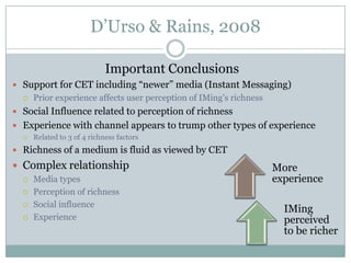 D’Urso & Rains, 2008
Important Conclusions
 Support for CET including “newer” media (Instant Messaging)


Prior experience affects user perception of IMing’s richness

 Social Influence related to perception of richness
 Experience with channel appears to trump other types of experience


Related to 3 of 4 richness factors

 Richness of a medium is fluid as viewed by CET

 Complex relationship





Media types
Perception of richness
Social influence
Experience

More
experience
IMing
perceived
to be richer

 