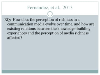 Fernandez, et al., 2013
RQ: How does the perception of richness in a
communication media evolve over time, and how are
existing relations between the knowledge-building
experiences and the perception of media richness
affected?

 