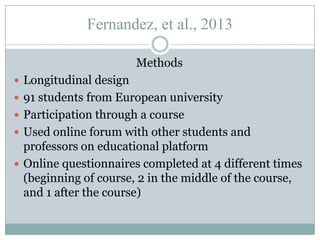 Fernandez, et al., 2013
Methods
 Longitudinal design
 91 students from European university
 Participation through a course
 Used online forum with other students and

professors on educational platform
 Online questionnaires completed at 4 different times
(beginning of course, 2 in the middle of the course,
and 1 after the course)

 