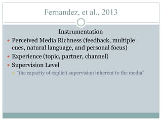 Fernandez, et al., 2013
Instrumentation
 Perceived Media Richness (feedback, multiple
cues, natural language, and personal focus)
 Experience (topic, partner, channel)
 Supervision Level


“the capacity of explicit supervision inherent to the media”

 