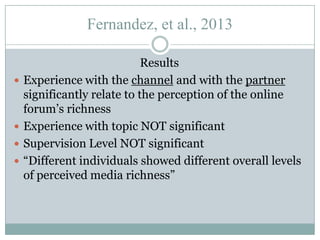 Fernandez, et al., 2013








Results
Experience with the channel and with the partner
significantly relate to the perception of the online
forum’s richness
Experience with topic NOT significant
Supervision Level NOT significant
“Different individuals showed different overall levels
of perceived media richness”

 