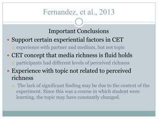 Fernandez, et al., 2013
Important Conclusions
 Support certain experiential factors in CET


experience with partner and medium, but not topic

 CET concept that media richness is fluid holds
 participants had different levels of perceived richness

 Experience with topic not related to perceived

richness


The lack of significant finding may be due to the context of the
experiment. Since this was a course in which student were
learning, the topic may have constantly changed.

 