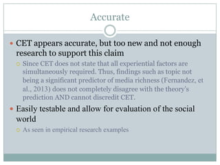 Accurate
 CET appears accurate, but too new and not enough

research to support this claim


Since CET does not state that all experiential factors are
simultaneously required. Thus, findings such as topic not
being a significant predictor of media richness (Fernandez, et
al., 2013) does not completely disagree with the theory’s
prediction AND cannot discredit CET.

 Easily testable and allow for evaluation of the social

world


As seen in empirical research examples

 