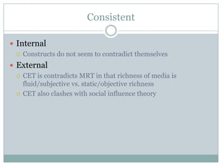 Consistent
 Internal
 Constructs do not seem to contradict themselves
 External
 CET is contradicts MRT in that richness of media is
fluid/subjective vs. static/objective richness
 CET also clashes with social influence theory

 