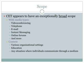 Scope
 CET appears to have an exceptionally broad scope
 With media types:
Videoconferencing
 Telephone
 E-mail
 Instant Messaging
 Online forums
 And more




Context
Various organizational settings
 Education
 Any situation where individuals communicate through a medium


 