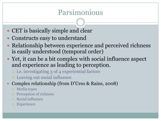Parsimonious
 CET is basically simple and clear
 Constructs easy to understand
 Relationship between experience and perceived richness

is easily understood (temporal order)
 Yet, it can be a bit complex with social influence aspect
and experience as leading to perception.
i.e. investigating 3 of 4 experiential factors
 Leaving out social influence
 Complex relationship (from D’Urso & Rains, 2008)







Media types
Perception of richness
Social influence
Experience

 