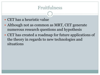 Fruitfulness
 CET has a heuristic value
 Although not as common as MRT, CET generate

numerous research questions and hypothesis
 CET has created a roadmap for future applications of
the theory in regards to new technologies and
situations

 