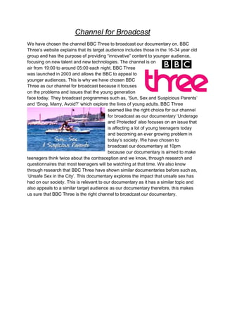 Channel for Broadcast
We have chosen the channel BBC Three to broadcast our documentary on. BBC
Three‟s website explains that its target audience includes those in the 16-34 year old
group and has the purpose of providing “innovative” content to younger audience,
focusing on new talent and new technologies. The channel is on
air from 19:00 to around 05:00 each night. BBC Three
was launched in 2003 and allows the BBC to appeal to
younger audiences. This is why we have chosen BBC
Three as our channel for broadcast because it focuses
on the problems and issues that the young generation
face today. They broadcast programmes such as, „Sun, Sex and Suspicious Parents‟
and „Snog, Marry, Avoid?‟ which explore the lives of young adults. BBC Three
                                          seemed like the right choice for our channel
                                          for broadcast as our documentary „Underage
                                          and Protected‟ also focuses on an issue that
                                          is affecting a lot of young teenagers today
                                          and becoming an ever growing problem in
                                          today‟s society. We have chosen to
                                          broadcast our documentary at 10pm
                                          because our documentary is aimed to make
teenagers think twice about the contraception and we know, through research and
questionnaires that most teenagers will be watching at that time. We also know
through research that BBC Three have shown similar documentaries before such as,
„Unsafe Sex in the City‟. This documentary explores the impact that unsafe sex has
had on our society. This is relevant to our documentary as it has a similar topic and
also appeals to a similar target audience as our documentary therefore, this makes
us sure that BBC Three is the right channel to broadcast our documentary.
 