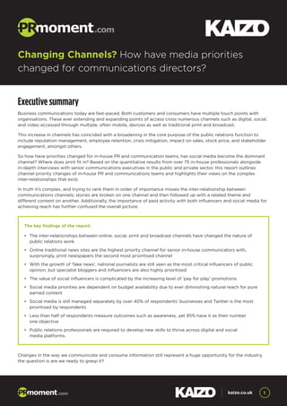 Executive summary
Business communications today are fast-paced. Both customers and consumers have multiple touch points with
organisations. These ever extending and expanding points of access cross numerous channels such as digital, social,
and video accessed through multiple, often mobile, devices as well as traditional print and broadcast.
This increase in channels has coincided with a broadening in the core purpose of the public relations function to
include reputation management, employee retention, crisis mitigation, impact on sales, stock price, and stakeholder
engagement, amongst others.
So how have priorities changed for in-house PR and communication teams, has social media become the dominant
channel? Where does print fit in? Based on the quantitative results from over 75 in-house professionals alongside
in-depth interviews with senior communications executives in the public and private sector, this report outlines
channel priority changes of in-house PR and communications teams and highlights their views on the complex
inter-relationships that exist.
In truth it’s complex, and trying to rank them in order of importance misses the inter-relationship between
communications channels; stories are broken on one channel and then followed up with a related theme and
different content on another. Additionally, the importance of paid activity with both influencers and social media for
achieving reach has further confused the overall picture.
Changes in the way we communicate and consume information still represent a huge opportunity for the industry,
the question is are we ready to grasp it?
Changing Channels? How have media priorities
changed for communications directors?
1kaizo.co.uk
The key findings of the report:
•	 The inter-relationships between online, social, print and broadcast channels have changed the nature of 	
	 public relations work
•	 Online traditional news sites are the highest priority channel for senior in-house communicators with, 		
	 surprisingly, print newspapers the second most prioritised channel
•	 With the growth of ‘fake news’, national journalists are still seen as the most critical influencers of public 	
	 opinion, but specialist bloggers and influencers are also highly prioritised
•	 The value of social influencers is complicated by the increasing level of ‘pay for play’ promotions
•	 Social media priorities are dependent on budget availability due to ever diminishing natural reach for pure 	
	 earned content
•	 Social media is still managed separately by over 40% of respondents’ businesses and Twitter is the most 	
	 prioritised by respondents
•	 Less than half of respondents measure outcomes such as awareness, yet 95% have it as their number
	 one objective
•	 Public relations professionals are required to develop new skills to thrive across digital and social
	 media platforms.
 