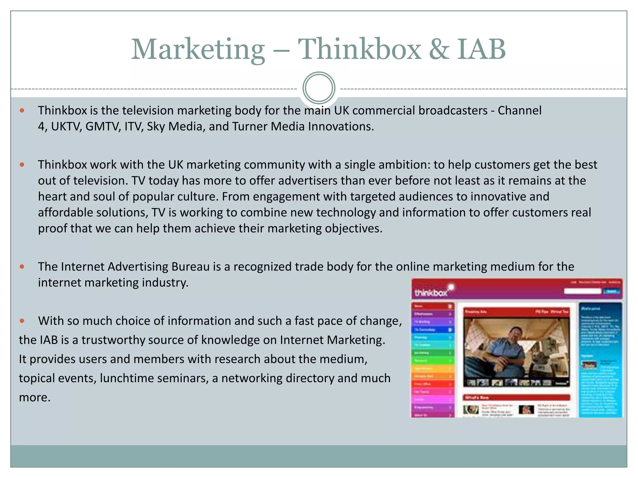 Marketing – Thinkbox & IAB
 Thinkbox is the television marketing body for the main UK commercial broadcasters - Channel
4, UKTV, GMTV, ITV, Sky Media, and Turner Media Innovations.
 Thinkbox work with the UK marketing community with a single ambition: to help customers get the best
out of television. TV today has more to offer advertisers than ever before not least as it remains at the
heart and soul of popular culture. From engagement with targeted audiences to innovative and
affordable solutions, TV is working to combine new technology and information to offer customers real
proof that we can help them achieve their marketing objectives.
 The Internet Advertising Bureau is a recognized trade body for the online marketing medium for the
internet marketing industry.
 With so much choice of information and such a fast pace of change,
the IAB is a trustworthy source of knowledge on Internet Marketing.
It provides users and members with research about the medium,
topical events, lunchtime seminars, a networking directory and much
more.
 