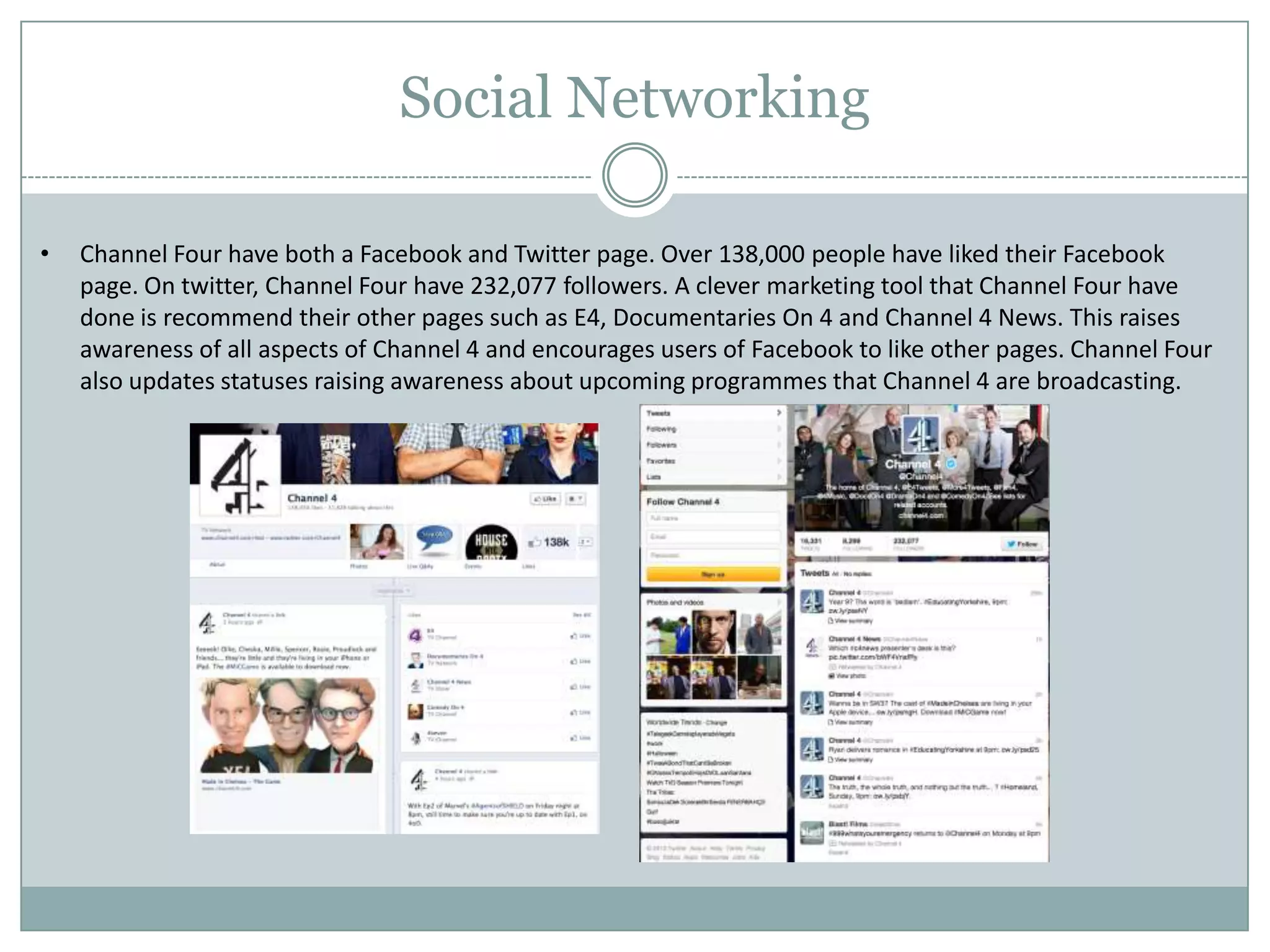 Social Networking
• Channel Four have both a Facebook and Twitter page. Over 138,000 people have liked their Facebook
page. On twitter, Channel Four have 232,077 followers. A clever marketing tool that Channel Four have
done is recommend their other pages such as E4, Documentaries On 4 and Channel 4 News. This raises
awareness of all aspects of Channel 4 and encourages users of Facebook to like other pages. Channel Four
also updates statuses raising awareness about upcoming programmes that Channel 4 are broadcasting.
 