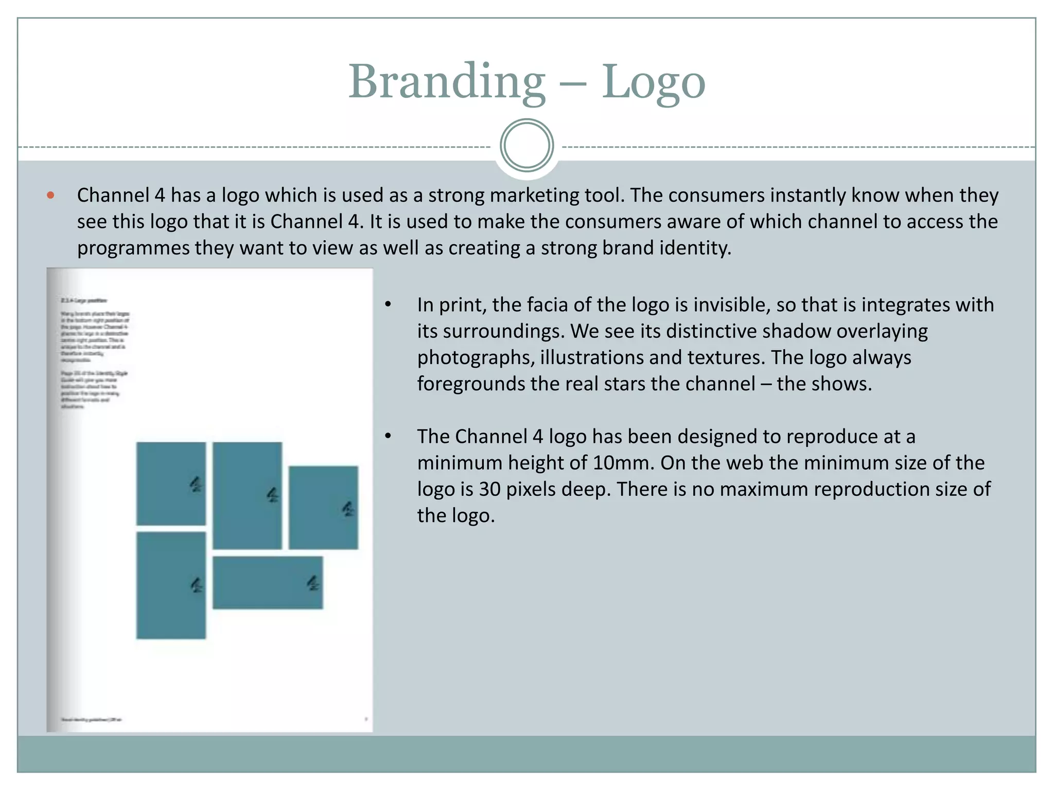 Branding – Logo
 Channel 4 has a logo which is used as a strong marketing tool. The consumers instantly know when they
see this logo that it is Channel 4. It is used to make the consumers aware of which channel to access the
programmes they want to view as well as creating a strong brand identity.
• In print, the facia of the logo is invisible, so that is integrates with
its surroundings. We see its distinctive shadow overlaying
photographs, illustrations and textures. The logo always
foregrounds the real stars the channel – the shows.
• The Channel 4 logo has been designed to reproduce at a
minimum height of 10mm. On the web the minimum size of the
logo is 30 pixels deep. There is no maximum reproduction size of
the logo.
 