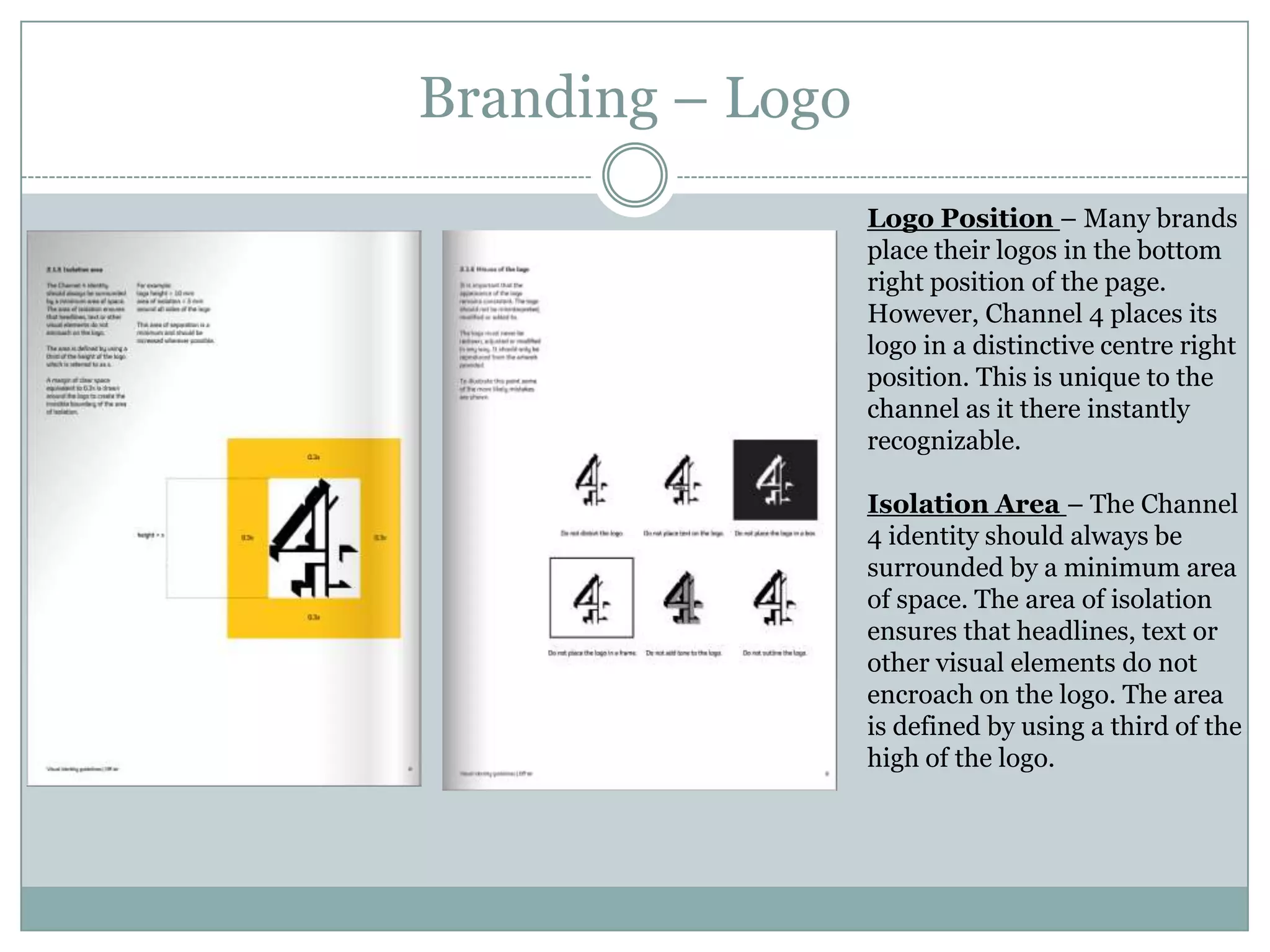 Branding – Logo
Logo Position – Many brands
place their logos in the bottom
right position of the page.
However, Channel 4 places its
logo in a distinctive centre right
position. This is unique to the
channel as it there instantly
recognizable.
Isolation Area – The Channel
4 identity should always be
surrounded by a minimum area
of space. The area of isolation
ensures that headlines, text or
other visual elements do not
encroach on the logo. The area
is defined by using a third of the
high of the logo.
 