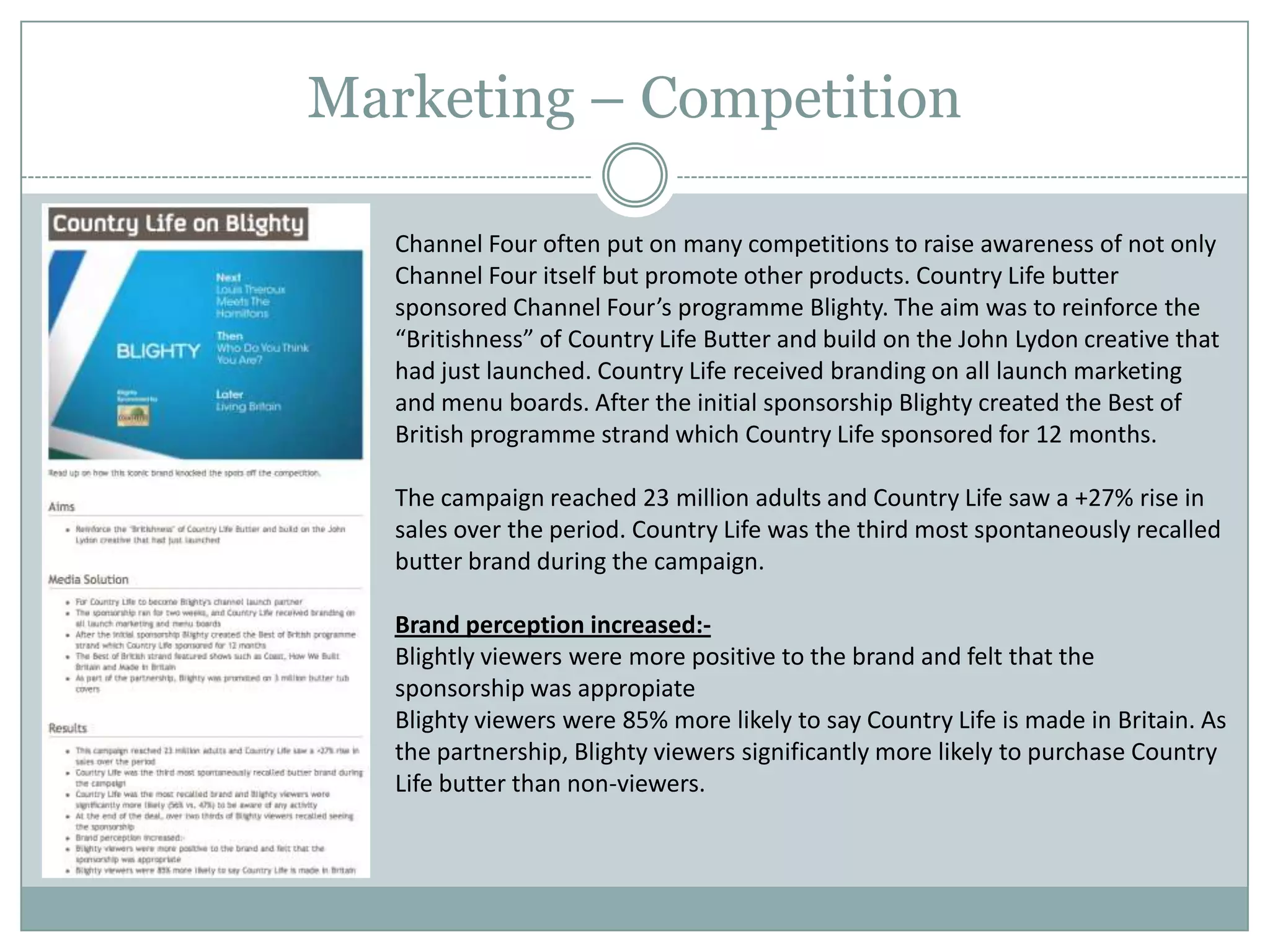 Marketing – Competition
Channel Four often put on many competitions to raise awareness of not only
Channel Four itself but promote other products. Country Life butter
sponsored Channel Four’s programme Blighty. The aim was to reinforce the
“Britishness” of Country Life Butter and build on the John Lydon creative that
had just launched. Country Life received branding on all launch marketing
and menu boards. After the initial sponsorship Blighty created the Best of
British programme strand which Country Life sponsored for 12 months.
The campaign reached 23 million adults and Country Life saw a +27% rise in
sales over the period. Country Life was the third most spontaneously recalled
butter brand during the campaign.
Brand perception increased:-
Blightly viewers were more positive to the brand and felt that the
sponsorship was appropiate
Blighty viewers were 85% more likely to say Country Life is made in Britain. As
the partnership, Blighty viewers significantly more likely to purchase Country
Life butter than non-viewers.
 