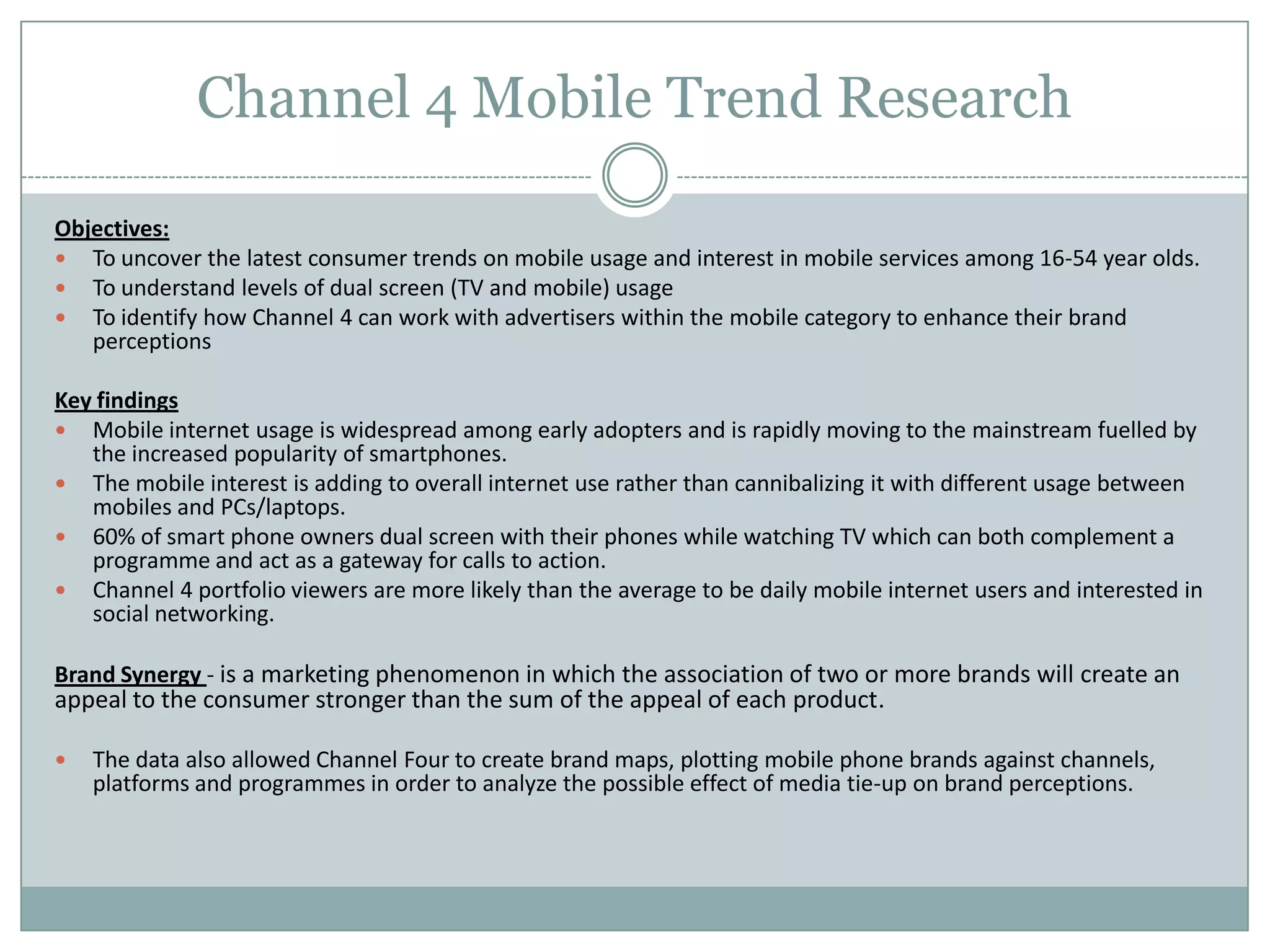 Channel 4 Mobile Trend Research
Objectives:
 To uncover the latest consumer trends on mobile usage and interest in mobile services among 16-54 year olds.
 To understand levels of dual screen (TV and mobile) usage
 To identify how Channel 4 can work with advertisers within the mobile category to enhance their brand
perceptions
Key findings
 Mobile internet usage is widespread among early adopters and is rapidly moving to the mainstream fuelled by
the increased popularity of smartphones.
 The mobile interest is adding to overall internet use rather than cannibalizing it with different usage between
mobiles and PCs/laptops.
 60% of smart phone owners dual screen with their phones while watching TV which can both complement a
programme and act as a gateway for calls to action.
 Channel 4 portfolio viewers are more likely than the average to be daily mobile internet users and interested in
social networking.
Brand Synergy - is a marketing phenomenon in which the association of two or more brands will create an
appeal to the consumer stronger than the sum of the appeal of each product.
 The data also allowed Channel Four to create brand maps, plotting mobile phone brands against channels,
platforms and programmes in order to analyze the possible effect of media tie-up on brand perceptions.
 