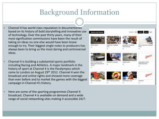 Background Information
 Channel 4 has world class reputation in documentaries
based on its history of bold storytelling and innovative use
of technology. Over the past thirty years, many of their
most signification commissions have been the result of
taking on ideas no one else would have been brave
enough to try. Their biggest single notes to producers has
always been to bring us the most daring and controversial
ideas.
 Channel 4 is building a substantial sports portfolio
including Racing and Athletics. A major landmark in the
history of sport at Channel 4 is the Paralympics which
came to London on August 29th 2012. Channel 4 won the
broadcast and online rights and showed more coverage
than ever before and to market the games with the biggest
campaign in Channel 4’s history.
 Here are some of the sporting programmes Channel 4
broadcast. Channel 4 is available on demand and a wide
range of social networking sites making it accessible 24/7.
 