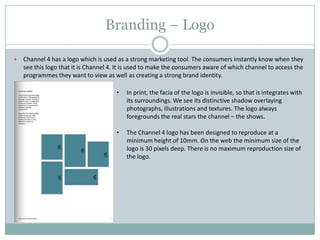 Branding – Logo
 Channel 4 has a logo which is used as a strong marketing tool. The consumers instantly know when they
see this logo that it is Channel 4. It is used to make the consumers aware of which channel to access the
programmes they want to view as well as creating a strong brand identity.
• In print, the facia of the logo is invisible, so that is integrates with
its surroundings. We see its distinctive shadow overlaying
photographs, illustrations and textures. The logo always
foregrounds the real stars the channel – the shows.
• The Channel 4 logo has been designed to reproduce at a
minimum height of 10mm. On the web the minimum size of the
logo is 30 pixels deep. There is no maximum reproduction size of
the logo.
 