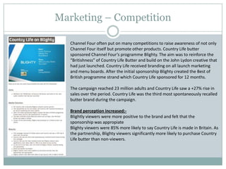 Marketing – Competition
Channel Four often put on many competitions to raise awareness of not only
Channel Four itself but promote other products. Country Life butter
sponsored Channel Four’s programme Blighty. The aim was to reinforce the
“Britishness” of Country Life Butter and build on the John Lydon creative that
had just launched. Country Life received branding on all launch marketing
and menu boards. After the initial sponsorship Blighty created the Best of
British programme strand which Country Life sponsored for 12 months.
The campaign reached 23 million adults and Country Life saw a +27% rise in
sales over the period. Country Life was the third most spontaneously recalled
butter brand during the campaign.
Brand perception increased:-
Blightly viewers were more positive to the brand and felt that the
sponsorship was appropiate
Blighty viewers were 85% more likely to say Country Life is made in Britain. As
the partnership, Blighty viewers significantly more likely to purchase Country
Life butter than non-viewers.
 