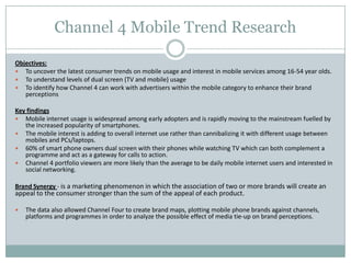 Channel 4 Mobile Trend Research
Objectives:
 To uncover the latest consumer trends on mobile usage and interest in mobile services among 16-54 year olds.
 To understand levels of dual screen (TV and mobile) usage
 To identify how Channel 4 can work with advertisers within the mobile category to enhance their brand
perceptions
Key findings
 Mobile internet usage is widespread among early adopters and is rapidly moving to the mainstream fuelled by
the increased popularity of smartphones.
 The mobile interest is adding to overall internet use rather than cannibalizing it with different usage between
mobiles and PCs/laptops.
 60% of smart phone owners dual screen with their phones while watching TV which can both complement a
programme and act as a gateway for calls to action.
 Channel 4 portfolio viewers are more likely than the average to be daily mobile internet users and interested in
social networking.
Brand Synergy - is a marketing phenomenon in which the association of two or more brands will create an
appeal to the consumer stronger than the sum of the appeal of each product.
 The data also allowed Channel Four to create brand maps, plotting mobile phone brands against channels,
platforms and programmes in order to analyze the possible effect of media tie-up on brand perceptions.
 