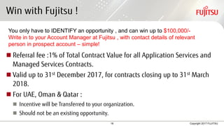18 Copyright 2017 FUJITSU
Win with Fujitsu !
 Referral fee :1% of Total Contract Value for all Application Services and
Managed Services Contracts.
 Valid up to 31st December 2017, for contracts closing up to 31st March
2018.
 For UAE, Oman & Qatar :
 Incentive will be Transferred to your organization.
 Should not be an existing opportunity.
You only have to IDENTIFY an opportunity , and can win up to $100,000/-
Write in to your Account Manager at Fujitsu , with contact details of relevant
person in prospect account – simple!
 