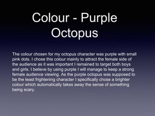 Colour - Purple
Octopus
The colour chosen for my octopus character was purple with small
pink dots. I chose this colour mainly to attract the female side of
the audience as it was important I remained to target both boys
and girls. I believe by using purple I will manage to keep a strong
female audience viewing. As the purple octopus was supposed to
be the least frightening character I specifically chose a brighter
colour which automatically takes away the sense of something
being scary.
 