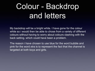 Colour - Backdrop
and letters
My backdrop will be a bright white. I have gone for the colour
white so i would then be able to chose from a variety of different
colours without having to worry about colours clashing with the
back setting. which could have been a problem.
The reason i have chosen to use blue for the word bubble and
pink for the word xtra is to represent the fact that the channel is
targeted at both boys and girls.
 