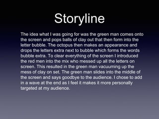 Storyline
The idea what I was going for was the green man comes onto
the screen and pops balls of clay out that then form into the
letter bubble. The octopus then makes an appearance and
drops the letters extra next to bubble which forms the words
bubble extra. To clear everything of the screen I introduced
the red men into the mix who messed up all the letters on
screen. This resulted in the green man vacuuming up the
mess of clay on set. The green man slides into the middle of
the screen and says goodbye to the audience. I chose to add
in a wave at the end as I feel it makes it more personally
targeted at my audience.
 
