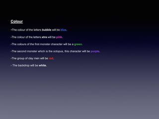 Colour
-The colour of the letters bubble will be blue.
-The colour of the letters xtra will be pink.
-The colours of the first monster character will be a green.
-The second monster which is the octopus, this character will be purple.
-The group of clay men will be red.
- The backdrop will be white.
 
